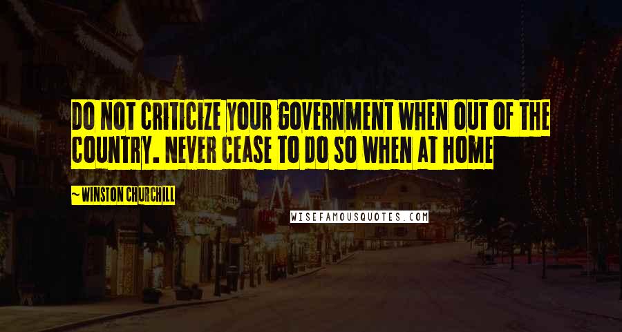 Winston Churchill Quotes: Do not criticize your government when out of the country. Never cease to do so when at home