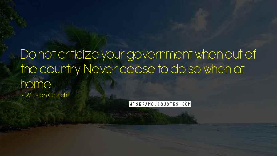 Winston Churchill Quotes: Do not criticize your government when out of the country. Never cease to do so when at home