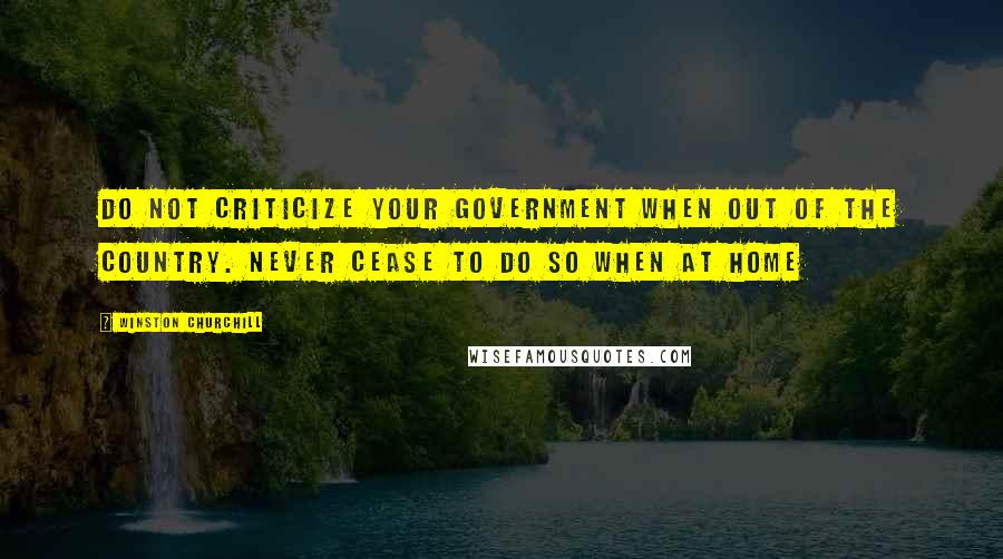 Winston Churchill Quotes: Do not criticize your government when out of the country. Never cease to do so when at home