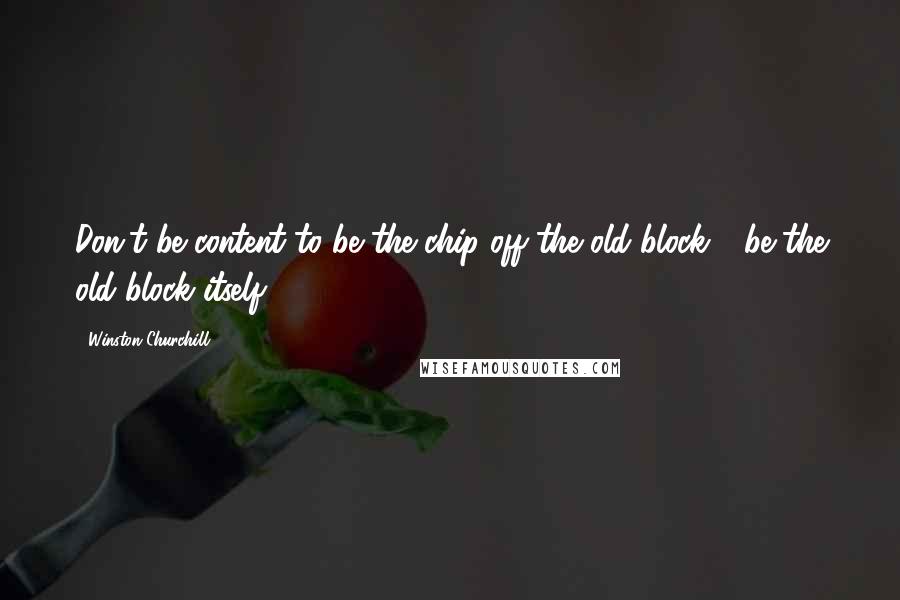 Winston Churchill Quotes: Don't be content to be the chip off the old block - be the old block itself.