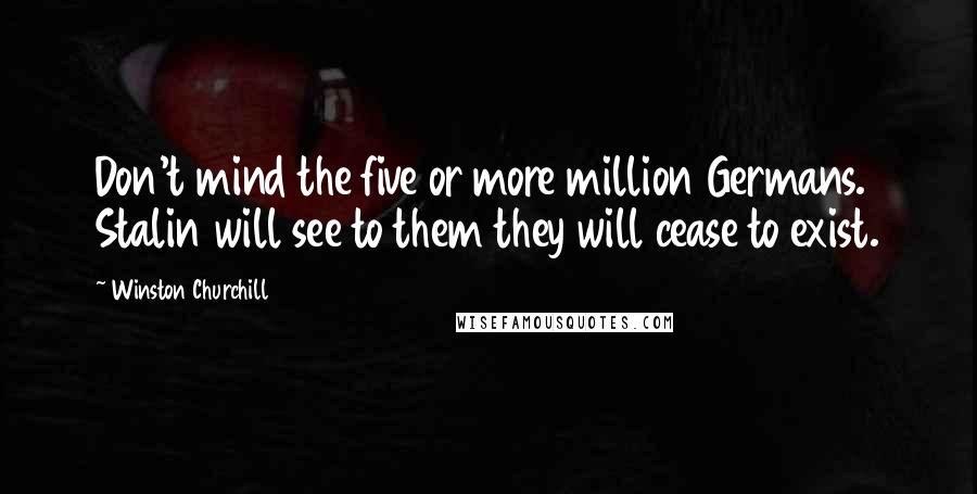 Winston Churchill Quotes: Don't mind the five or more million Germans. Stalin will see to them they will cease to exist.