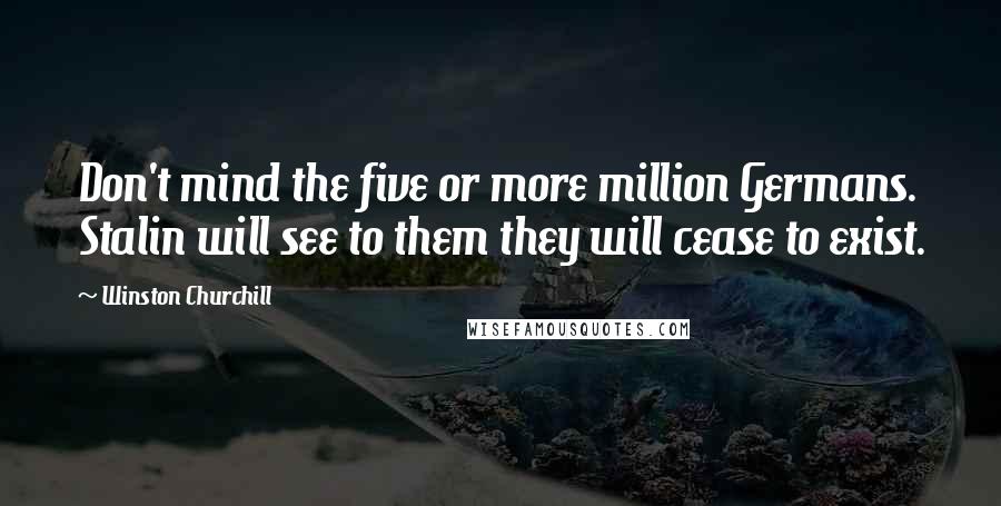 Winston Churchill Quotes: Don't mind the five or more million Germans. Stalin will see to them they will cease to exist.