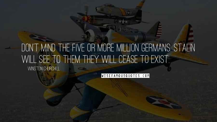 Winston Churchill Quotes: Don't mind the five or more million Germans. Stalin will see to them they will cease to exist.