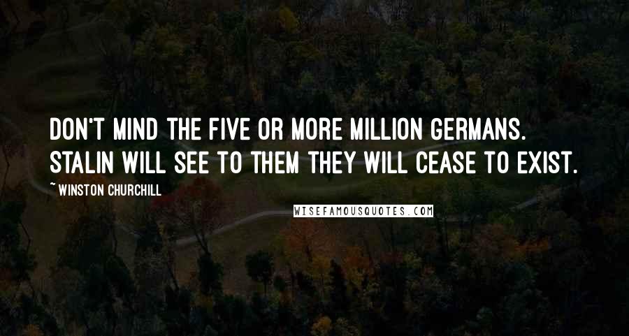 Winston Churchill Quotes: Don't mind the five or more million Germans. Stalin will see to them they will cease to exist.