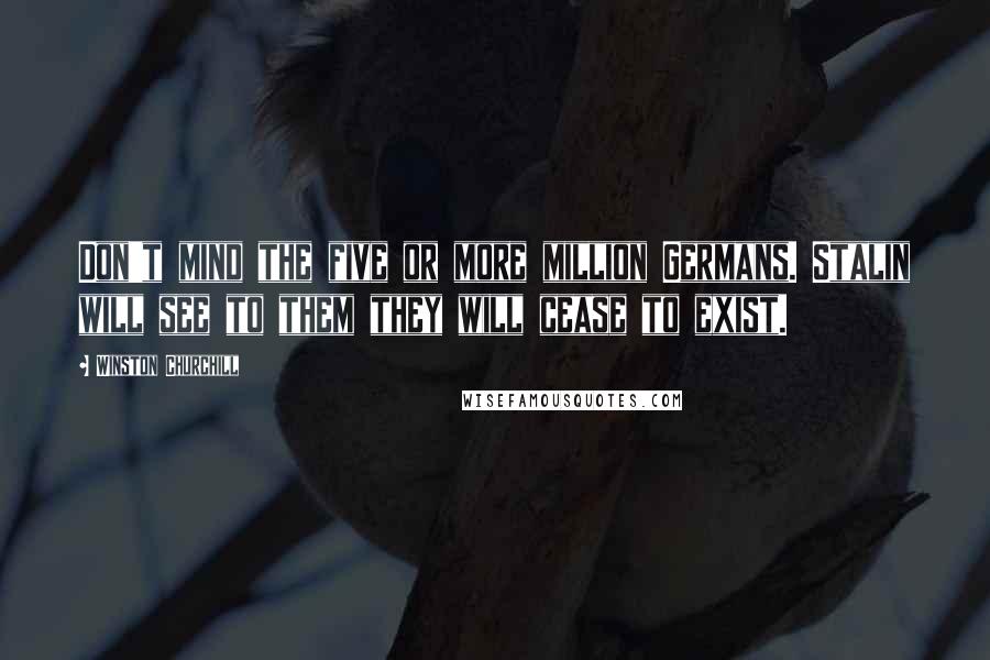 Winston Churchill Quotes: Don't mind the five or more million Germans. Stalin will see to them they will cease to exist.