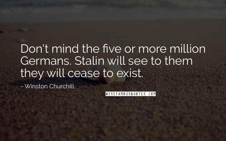 Winston Churchill Quotes: Don't mind the five or more million Germans. Stalin will see to them they will cease to exist.
