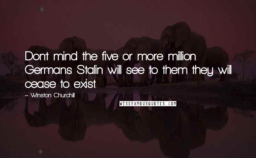 Winston Churchill Quotes: Don't mind the five or more million Germans. Stalin will see to them they will cease to exist.