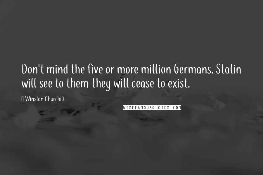 Winston Churchill Quotes: Don't mind the five or more million Germans. Stalin will see to them they will cease to exist.