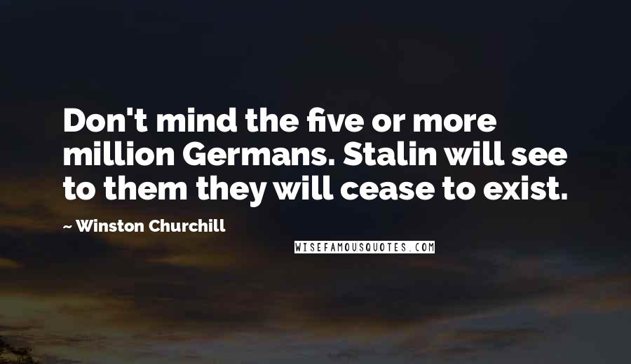 Winston Churchill Quotes: Don't mind the five or more million Germans. Stalin will see to them they will cease to exist.