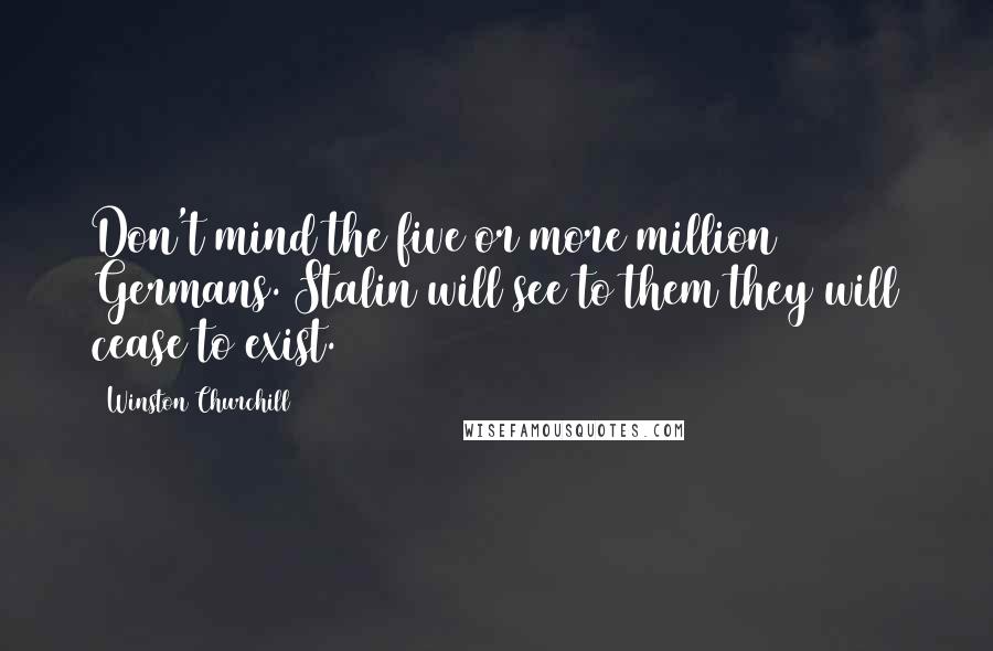 Winston Churchill Quotes: Don't mind the five or more million Germans. Stalin will see to them they will cease to exist.
