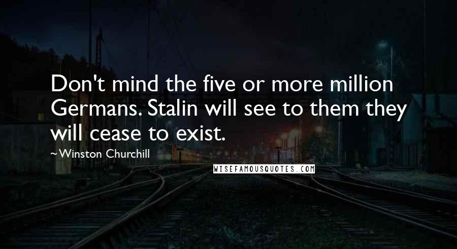 Winston Churchill Quotes: Don't mind the five or more million Germans. Stalin will see to them they will cease to exist.