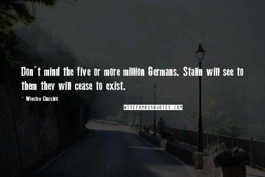 Winston Churchill Quotes: Don't mind the five or more million Germans. Stalin will see to them they will cease to exist.