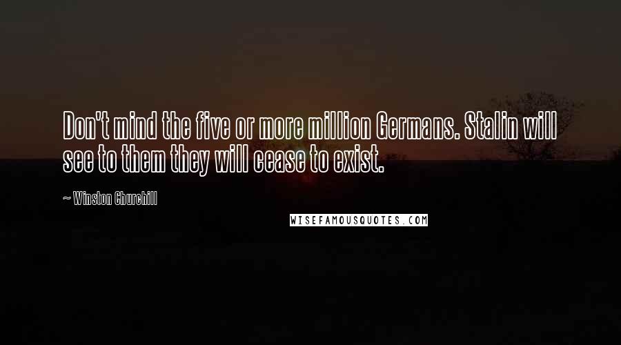 Winston Churchill Quotes: Don't mind the five or more million Germans. Stalin will see to them they will cease to exist.