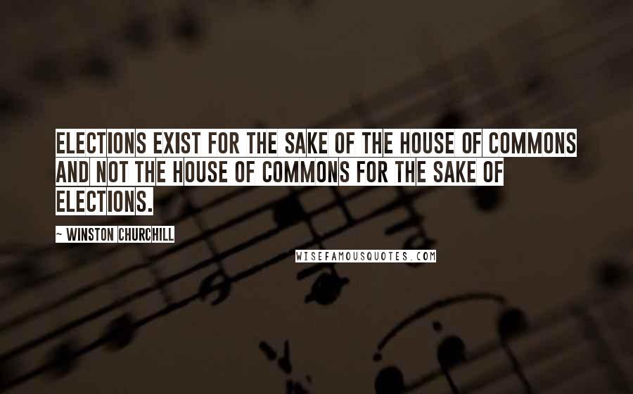 Winston Churchill Quotes: Elections exist for the sake of the House of Commons and not the House of Commons for the sake of elections.