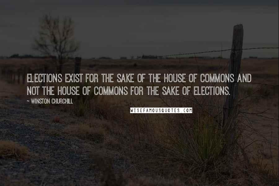 Winston Churchill Quotes: Elections exist for the sake of the House of Commons and not the House of Commons for the sake of elections.