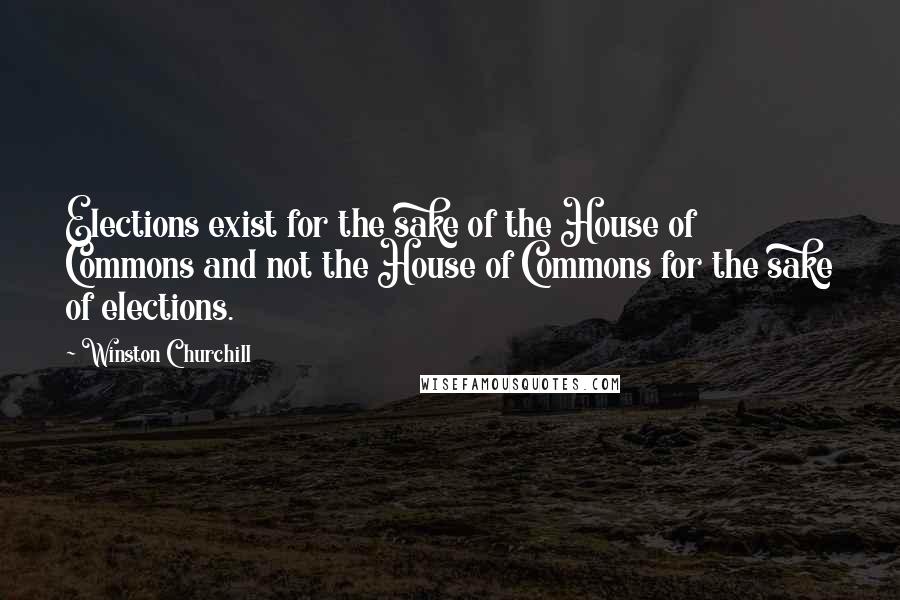 Winston Churchill Quotes: Elections exist for the sake of the House of Commons and not the House of Commons for the sake of elections.