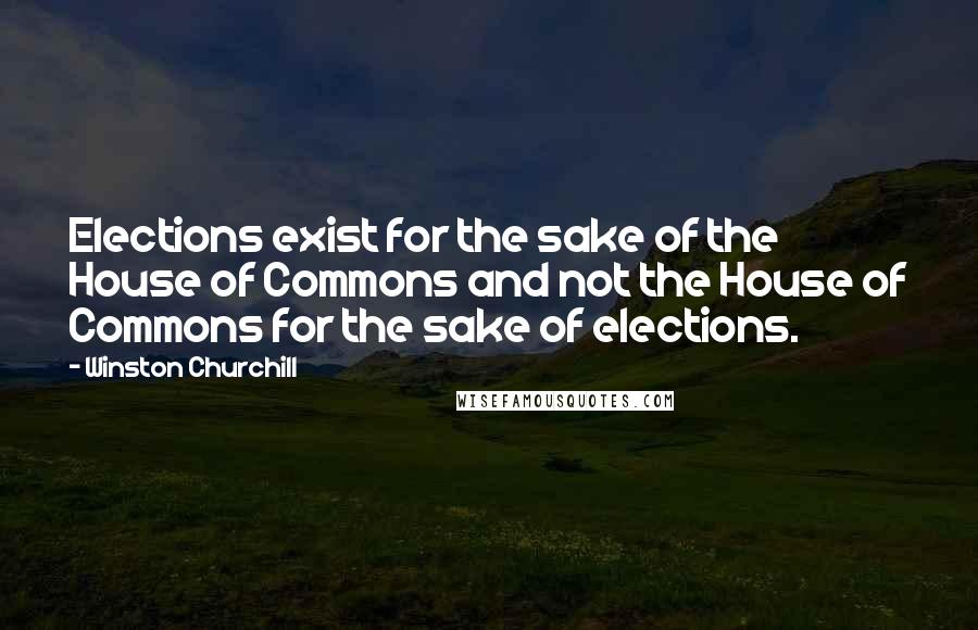 Winston Churchill Quotes: Elections exist for the sake of the House of Commons and not the House of Commons for the sake of elections.