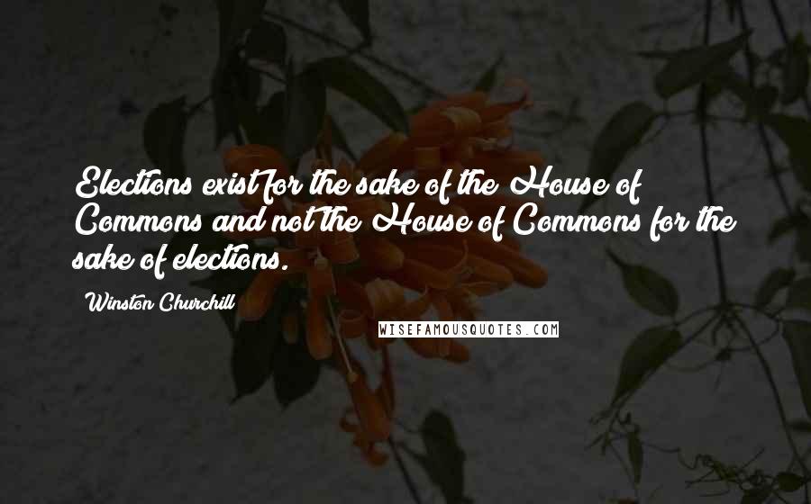 Winston Churchill Quotes: Elections exist for the sake of the House of Commons and not the House of Commons for the sake of elections.