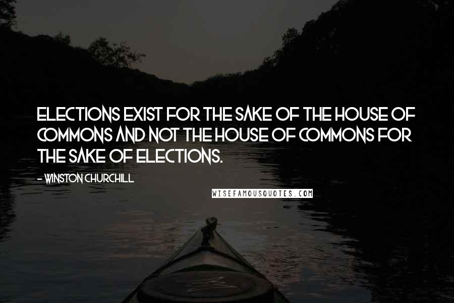 Winston Churchill Quotes: Elections exist for the sake of the House of Commons and not the House of Commons for the sake of elections.