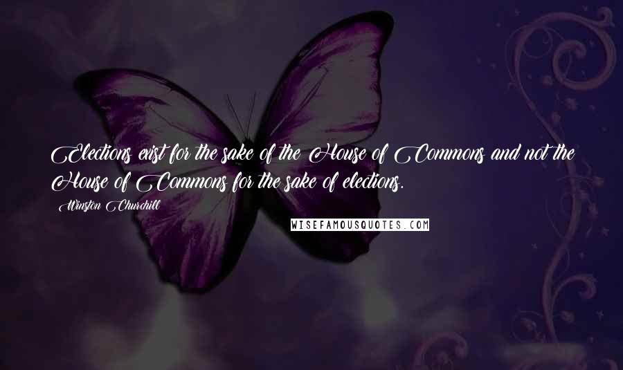 Winston Churchill Quotes: Elections exist for the sake of the House of Commons and not the House of Commons for the sake of elections.
