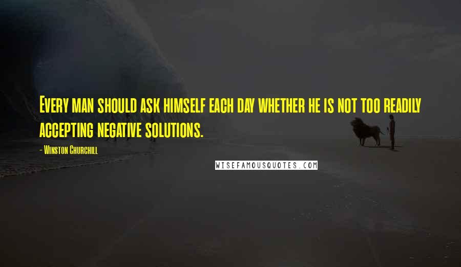 Winston Churchill Quotes: Every man should ask himself each day whether he is not too readily accepting negative solutions.
