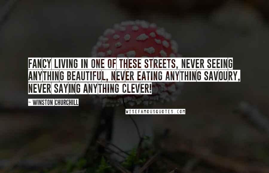 Winston Churchill Quotes: Fancy living in one of these streets, never seeing anything beautiful, never eating anything savoury, never saying anything clever!