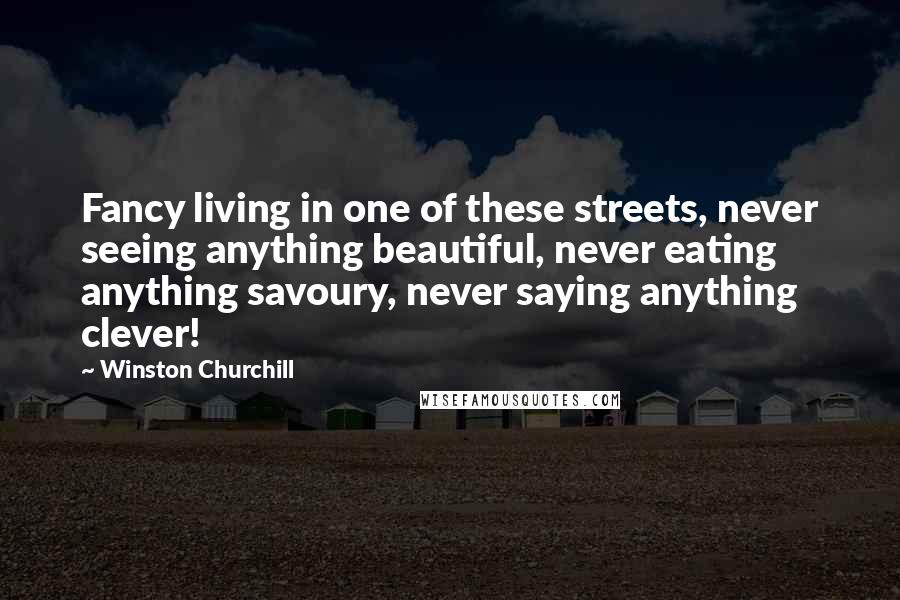 Winston Churchill Quotes: Fancy living in one of these streets, never seeing anything beautiful, never eating anything savoury, never saying anything clever!