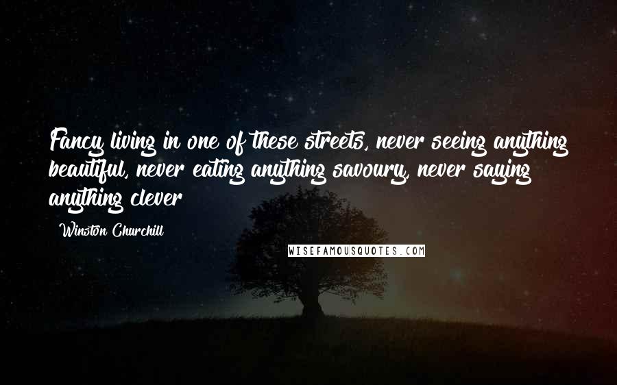 Winston Churchill Quotes: Fancy living in one of these streets, never seeing anything beautiful, never eating anything savoury, never saying anything clever!