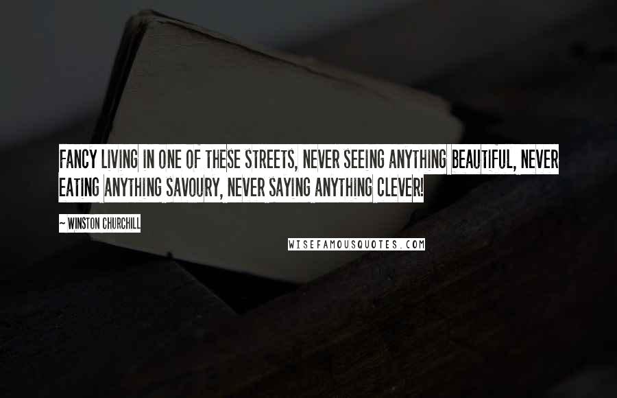 Winston Churchill Quotes: Fancy living in one of these streets, never seeing anything beautiful, never eating anything savoury, never saying anything clever!
