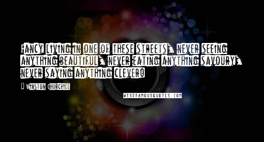 Winston Churchill Quotes: Fancy living in one of these streets, never seeing anything beautiful, never eating anything savoury, never saying anything clever!