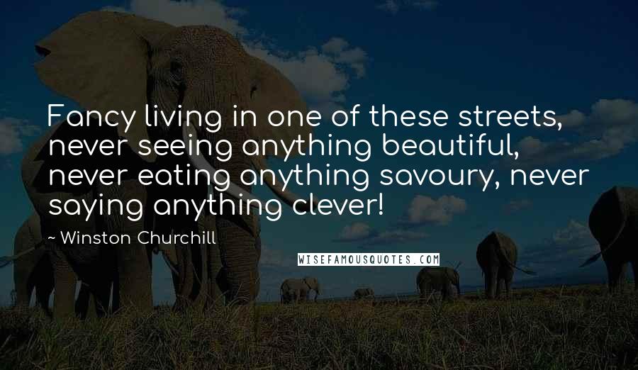 Winston Churchill Quotes: Fancy living in one of these streets, never seeing anything beautiful, never eating anything savoury, never saying anything clever!