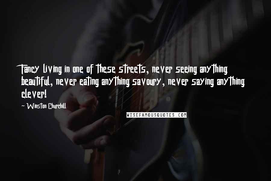 Winston Churchill Quotes: Fancy living in one of these streets, never seeing anything beautiful, never eating anything savoury, never saying anything clever!