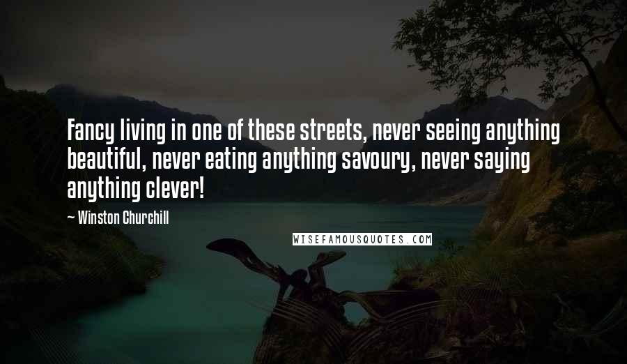 Winston Churchill Quotes: Fancy living in one of these streets, never seeing anything beautiful, never eating anything savoury, never saying anything clever!