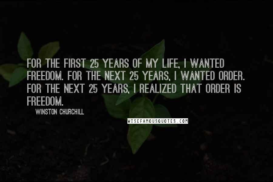 Winston Churchill Quotes: For the first 25 years of my life, I wanted freedom. For the next 25 years, I wanted order. For the next 25 years, I realized that order is freedom.