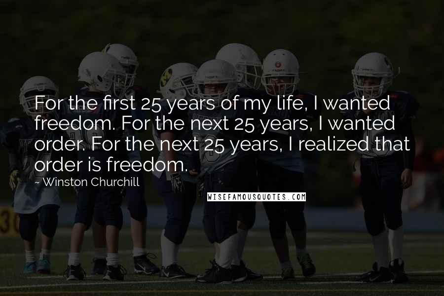 Winston Churchill Quotes: For the first 25 years of my life, I wanted freedom. For the next 25 years, I wanted order. For the next 25 years, I realized that order is freedom.