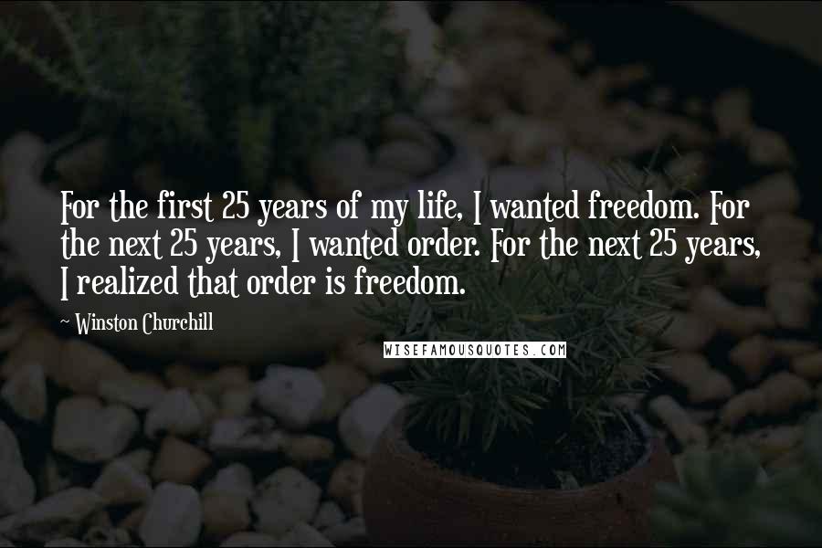 Winston Churchill Quotes: For the first 25 years of my life, I wanted freedom. For the next 25 years, I wanted order. For the next 25 years, I realized that order is freedom.