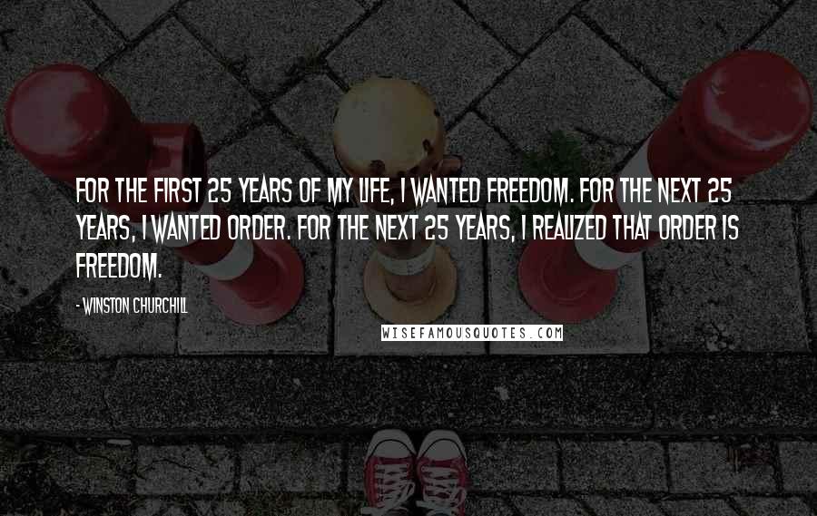 Winston Churchill Quotes: For the first 25 years of my life, I wanted freedom. For the next 25 years, I wanted order. For the next 25 years, I realized that order is freedom.