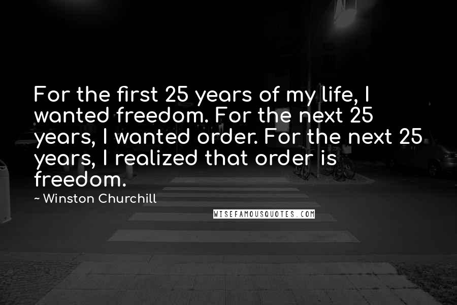 Winston Churchill Quotes: For the first 25 years of my life, I wanted freedom. For the next 25 years, I wanted order. For the next 25 years, I realized that order is freedom.