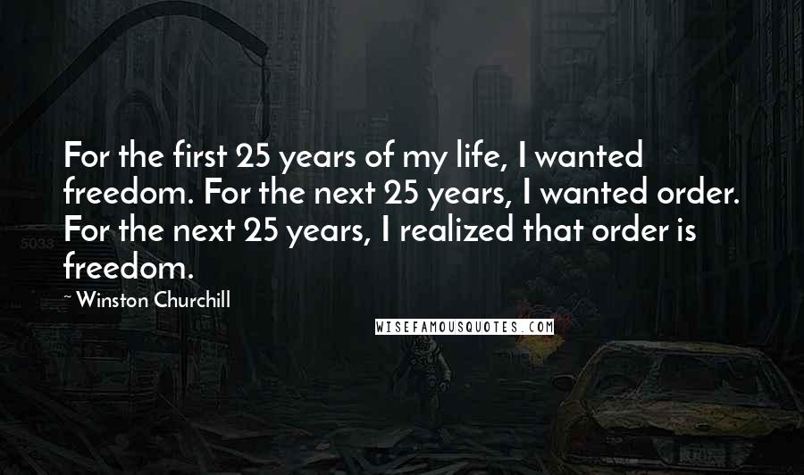 Winston Churchill Quotes: For the first 25 years of my life, I wanted freedom. For the next 25 years, I wanted order. For the next 25 years, I realized that order is freedom.