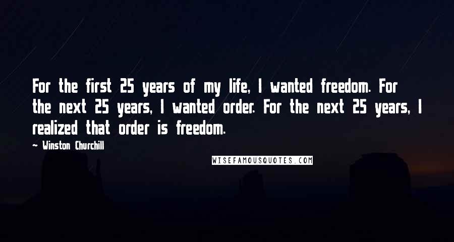 Winston Churchill Quotes: For the first 25 years of my life, I wanted freedom. For the next 25 years, I wanted order. For the next 25 years, I realized that order is freedom.