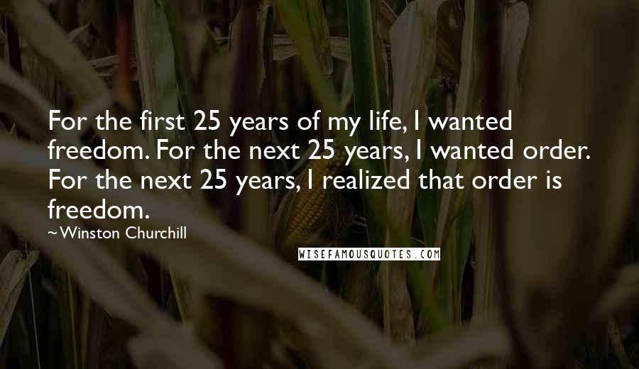 Winston Churchill Quotes: For the first 25 years of my life, I wanted freedom. For the next 25 years, I wanted order. For the next 25 years, I realized that order is freedom.
