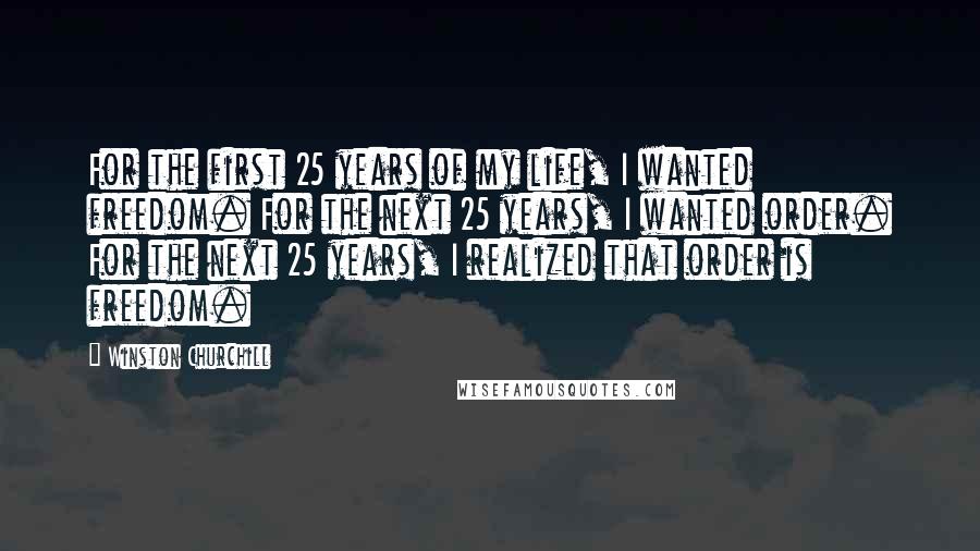 Winston Churchill Quotes: For the first 25 years of my life, I wanted freedom. For the next 25 years, I wanted order. For the next 25 years, I realized that order is freedom.