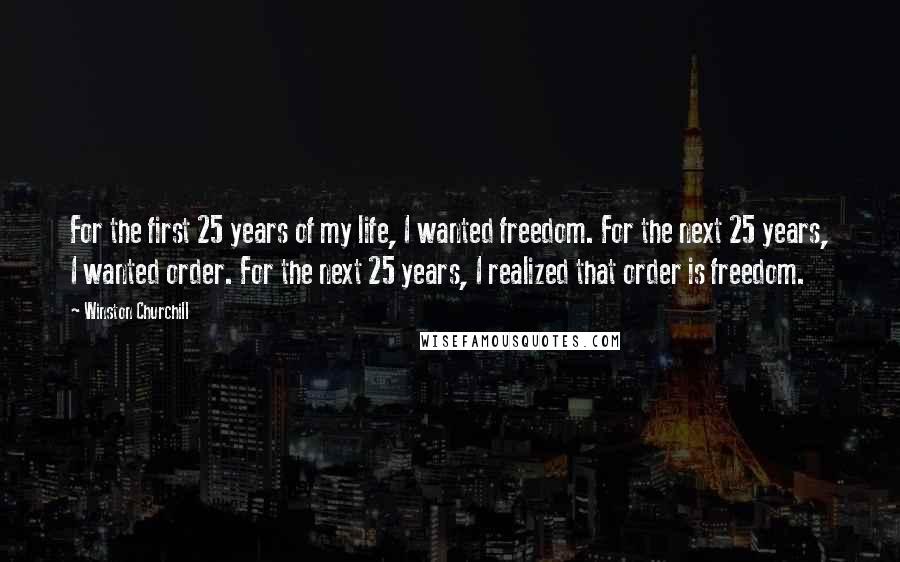 Winston Churchill Quotes: For the first 25 years of my life, I wanted freedom. For the next 25 years, I wanted order. For the next 25 years, I realized that order is freedom.