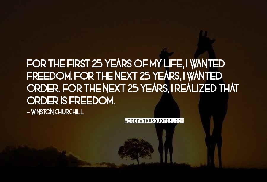 Winston Churchill Quotes: For the first 25 years of my life, I wanted freedom. For the next 25 years, I wanted order. For the next 25 years, I realized that order is freedom.