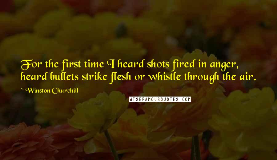 Winston Churchill Quotes: For the first time I heard shots fired in anger, heard bullets strike flesh or whistle through the air.
