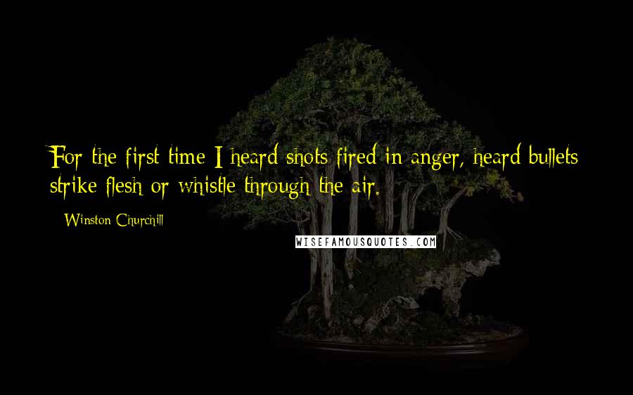 Winston Churchill Quotes: For the first time I heard shots fired in anger, heard bullets strike flesh or whistle through the air.