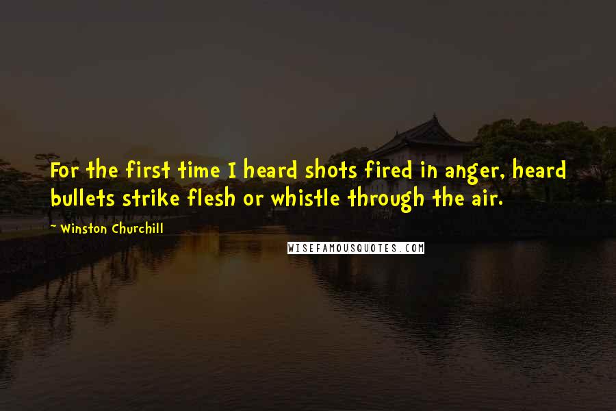 Winston Churchill Quotes: For the first time I heard shots fired in anger, heard bullets strike flesh or whistle through the air.