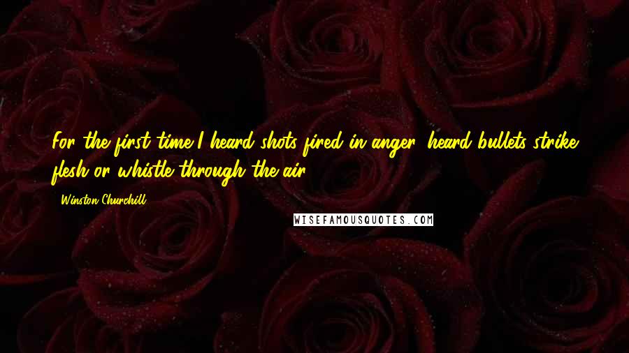 Winston Churchill Quotes: For the first time I heard shots fired in anger, heard bullets strike flesh or whistle through the air.