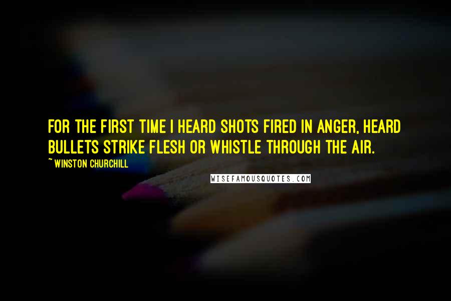 Winston Churchill Quotes: For the first time I heard shots fired in anger, heard bullets strike flesh or whistle through the air.