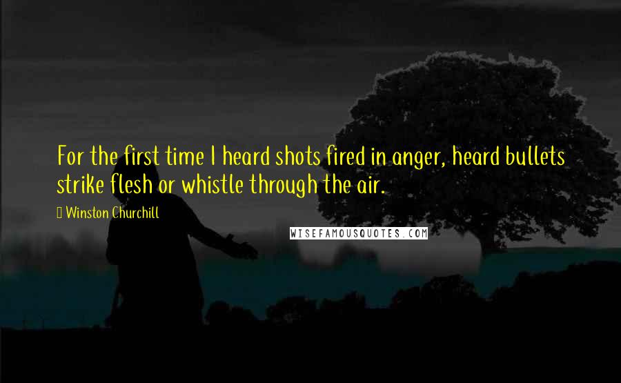 Winston Churchill Quotes: For the first time I heard shots fired in anger, heard bullets strike flesh or whistle through the air.